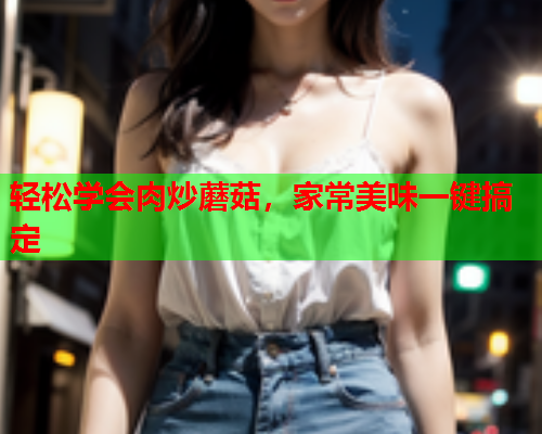 轻松学会肉炒蘑菇，家常美味一键搞定