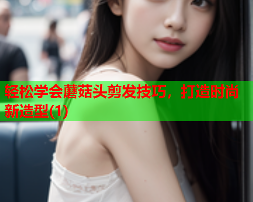 轻松学会蘑菇头剪发技巧，打造时尚新造型(1)