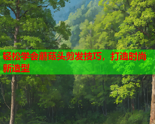 轻松学会蘑菇头剪发技巧，打造时尚新造型