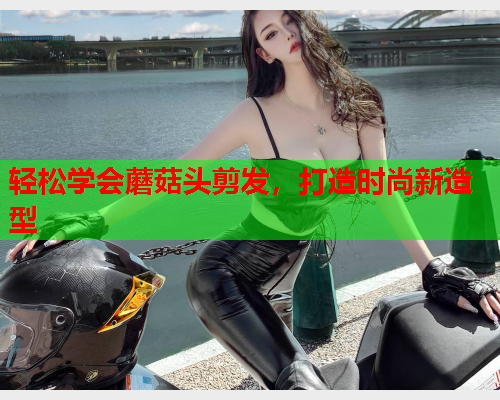 轻松学会蘑菇头剪发，打造时尚新造型