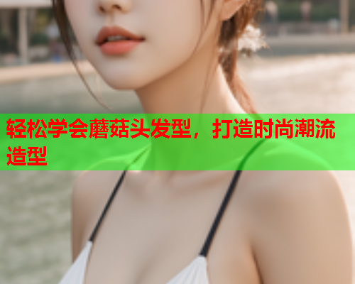 轻松学会蘑菇头发型，打造时尚潮流造型