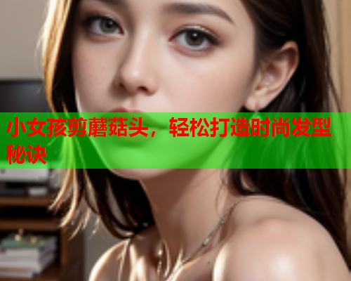 小女孩剪蘑菇头，轻松打造时尚发型秘诀