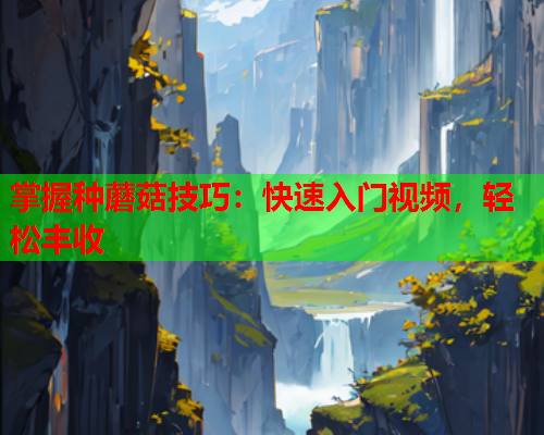 掌握种蘑菇技巧：快速入门视频，轻松丰收