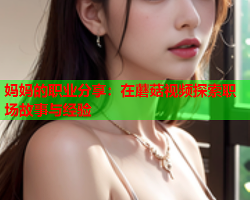 妈妈的职业分享：在蘑菇视频探索职场故事与经验