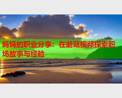 妈妈的职业分享：在蘑菇视频探索职场故事与经验