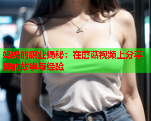 妈妈的职业揭秘：在蘑菇视频上分享你的故事与经验