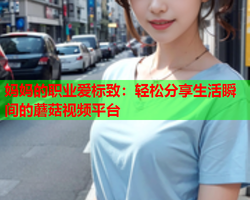 妈妈的职业爱标致：轻松分享生活瞬间的蘑菇视频平台