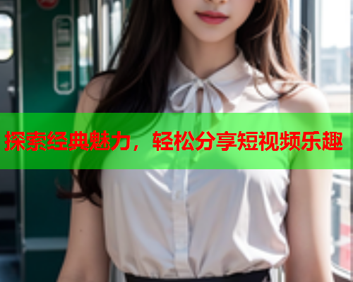 探索经典魅力，轻松分享短视频乐趣