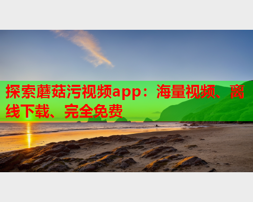 探索蘑菇污视频app：海量视频、离线下载、完全免费