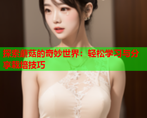 探索蘑菇的奇妙世界：轻松学习与分享栽培技巧