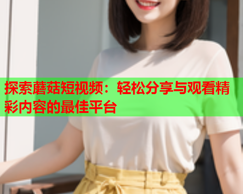 探索蘑菇短视频：轻松分享与观看精彩内容的最佳平台