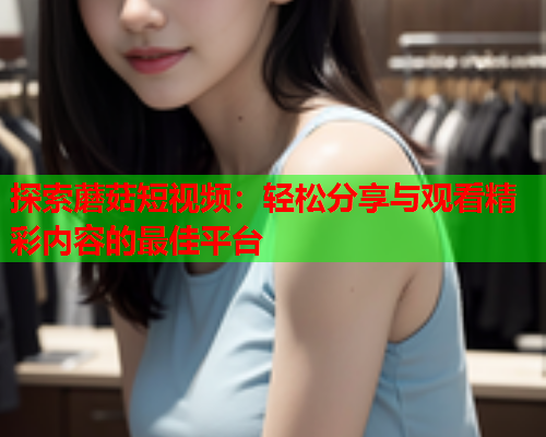 探索蘑菇短视频：轻松分享与观看精彩内容的最佳平台