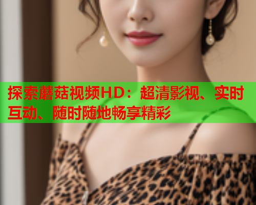 探索蘑菇视频HD：超清影视、实时互动、随时随地畅享精彩