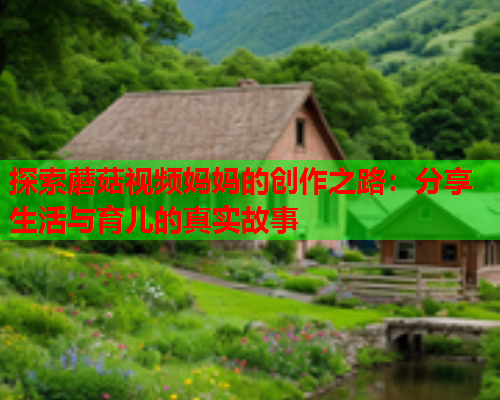 探索蘑菇视频妈妈的创作之路：分享生活与育儿的真实故事