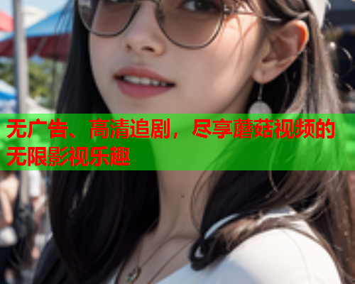 无广告、高清追剧，尽享蘑菇视频的无限影视乐趣