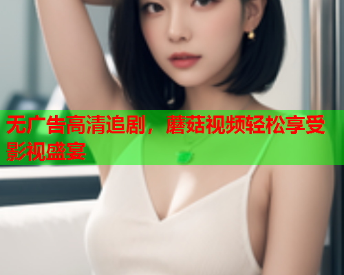 无广告高清追剧，蘑菇视频轻松享受影视盛宴