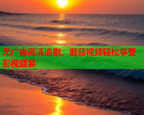 无广告高清追剧，蘑菇视频轻松享受影视盛宴