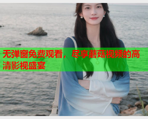 无弹窗免费观看，尽享蘑菇视频的高清影视盛宴