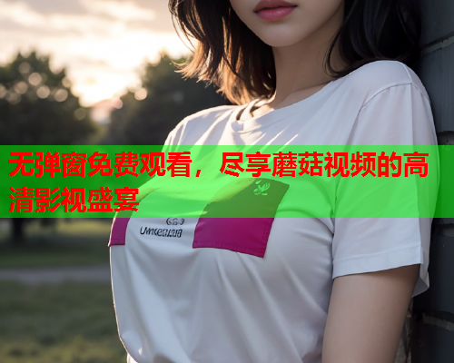 无弹窗免费观看，尽享蘑菇视频的高清影视盛宴