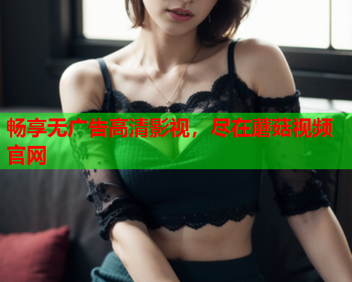 畅享无广告高清影视，尽在蘑菇视频官网