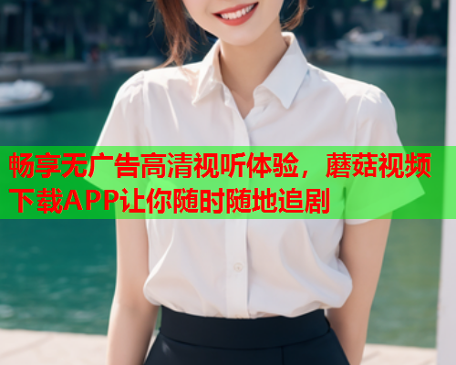 畅享无广告高清视听体验，蘑菇视频下载APP让你随时随地追剧