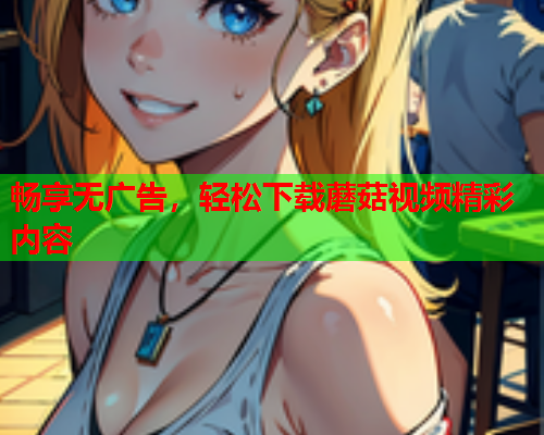 畅享无广告，轻松下载蘑菇视频精彩内容