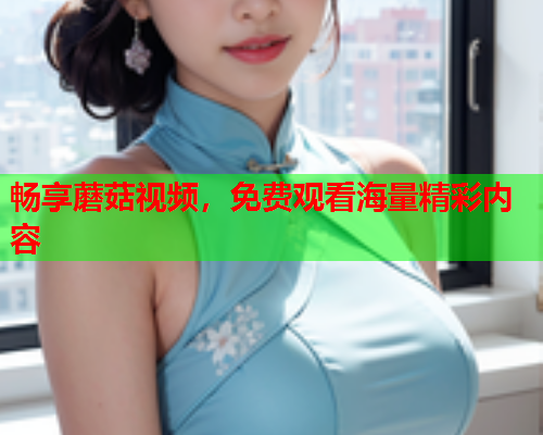畅享蘑菇视频，免费观看海量精彩内容