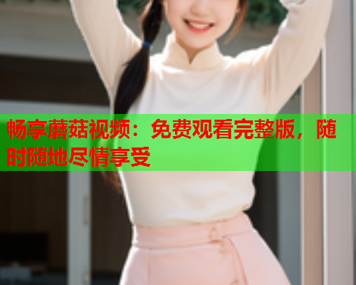 畅享蘑菇视频：免费观看完整版，随时随地尽情享受