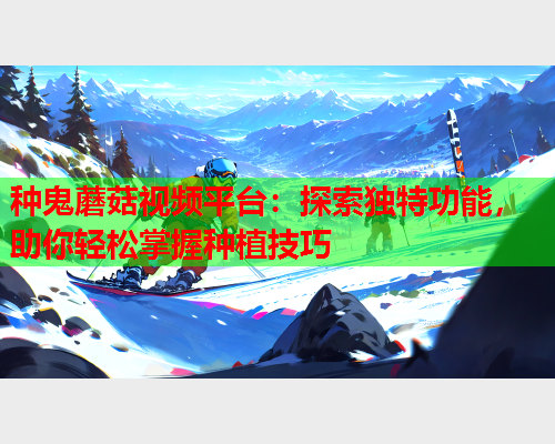 种鬼蘑菇视频平台：探索独特功能，助你轻松掌握种植技巧