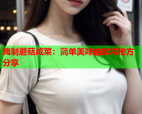 腌制蘑菇咸菜：简单美味的家常秘方分享