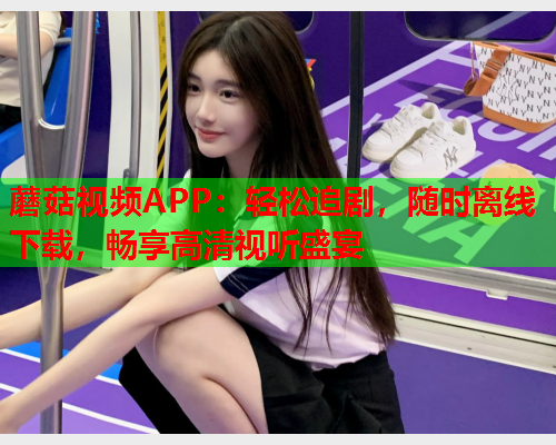 蘑菇视频APP：轻松追剧，随时离线下载，畅享高清视听盛宴