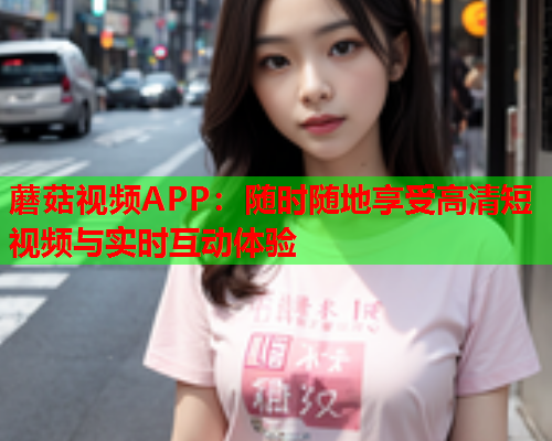 蘑菇视频APP：随时随地享受高清短视频与实时互动体验